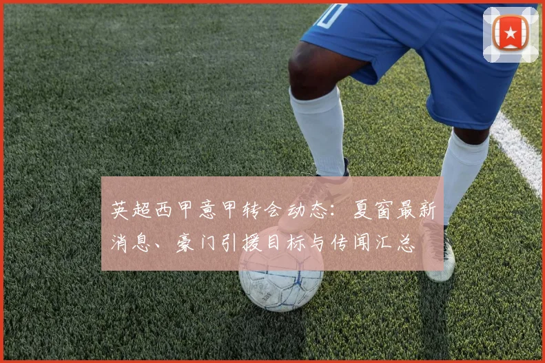 英超西甲意甲转会动态:夏窗最新消息、豪门引援目标与传闻汇总