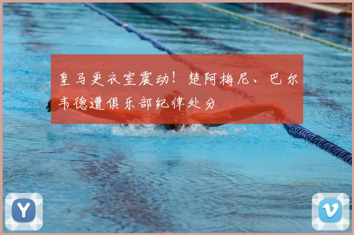 皇马更衣室震动！楚阿梅尼、巴尔韦德遭俱乐部纪律处分