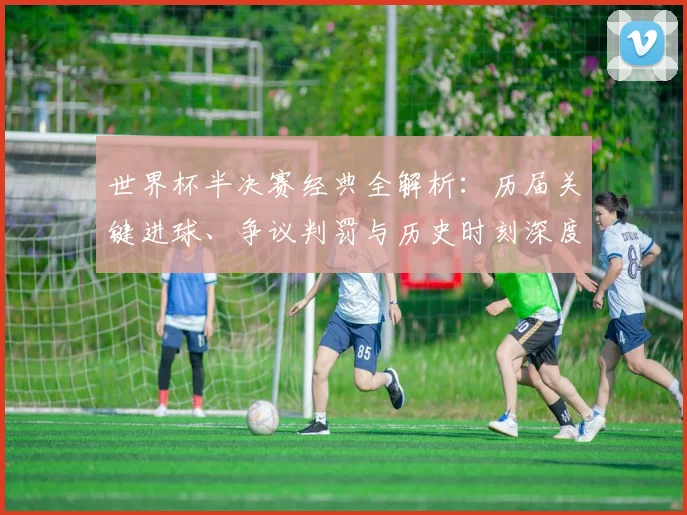 世界杯半决赛经典全解析：历届关键进球、争议判罚与历史时刻深度回顾