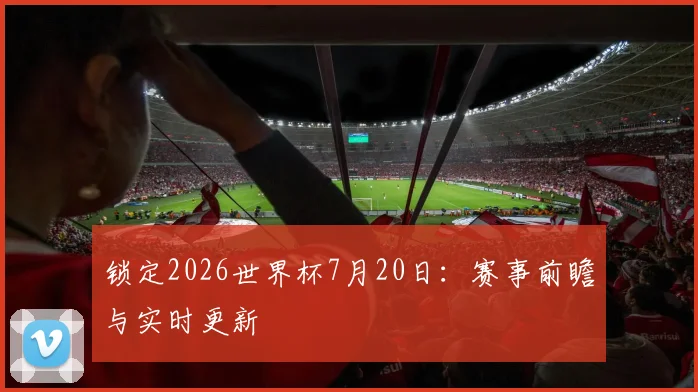 锁定2026世界杯7月20日:赛事前瞻与实时更新