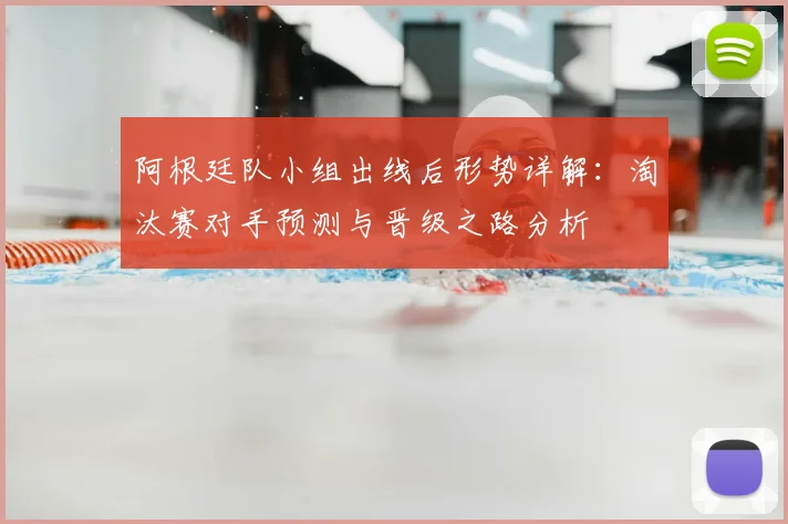 阿根廷队小组出线后形势详解:淘汰赛对手预测与晋级之路分析
