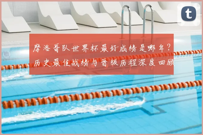 摩洛哥队世界杯最好成绩是哪年？历史最佳战绩与晋级历程深度回顾
