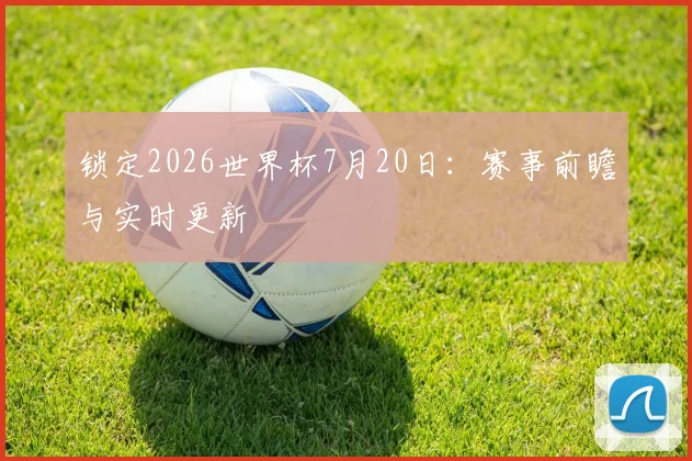 锁定2026世界杯7月20日：赛事前瞻与实时更新