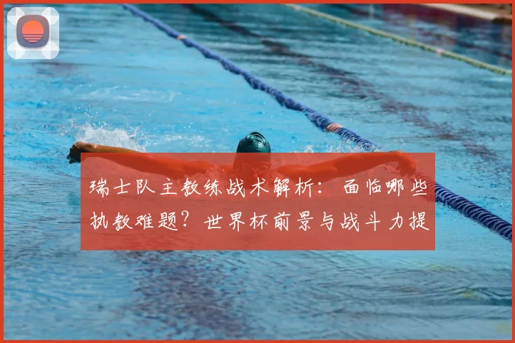 瑞士队主教练战术解析:面临哪些执教难题?世界杯前景与战斗力提升策略