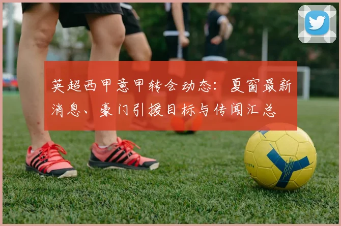 英超西甲意甲转会动态:夏窗最新消息、豪门引援目标与传闻汇总