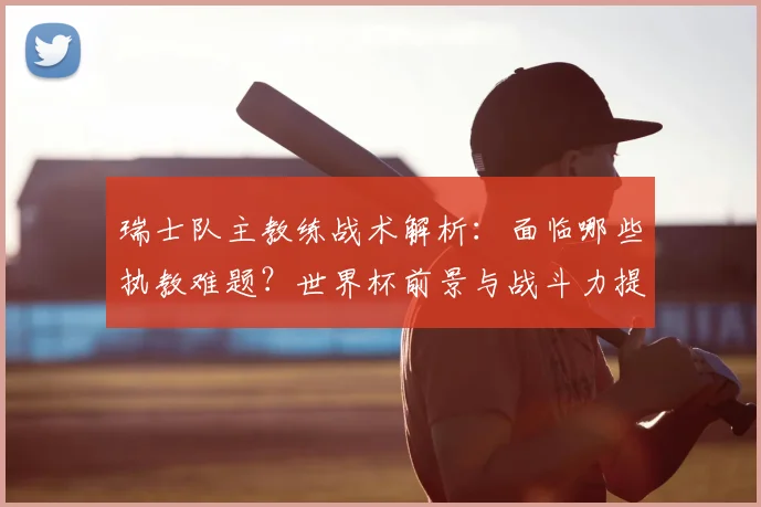 瑞士队主教练战术解析：面临哪些执教难题？世界杯前景与战斗力提升策略
