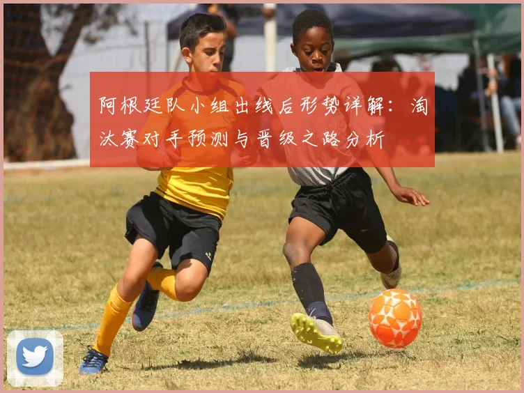 阿根廷队小组出线后形势详解：淘汰赛对手预测与晋级之路分析